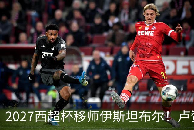 2027西超杯移师伊斯坦布尔！卢赞：西超杯潜在受众超过一亿人